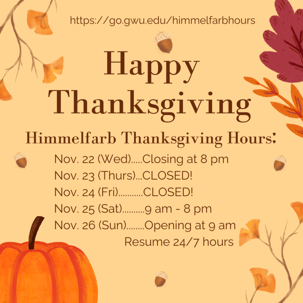 https://go.gwu.edu/himmelfarbhours
Happy Thanksgiving
Himmelfarb Thanksgiving Hours:
Nov. 22 (Wed)....Closing at 8pm
Nov. 23 (Thurs)...CLOSED!
Nov. 24 (Fri)....CLOSED!
Nov. 25 (Sat)...9am - 8pm
Nov. 26 (Sun)...Opening at 9am, Resume 24/7 hours